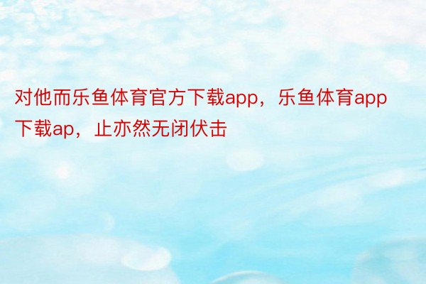 对他而乐鱼体育官方下载app，乐鱼体育app下载ap，止亦然无闭伏击