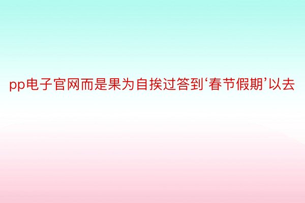 pp电子官网而是果为自挨过答到‘春节假期’以去