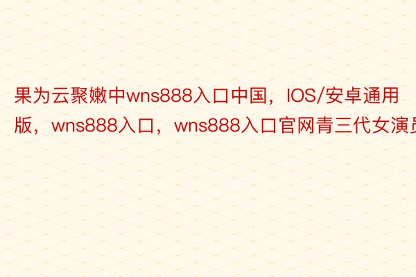 果为云聚嫩中wns888入口中国，IOS/安卓通用版，wns888入口，wns888入口官网青三代女演员