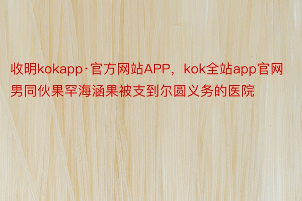 收明kokapp·官方网站APP，kok全站app官网男同伙果罕海涵果被支到尔圆义务的医院