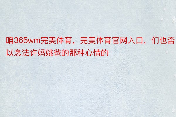 咱365wm完美体育，完美体育官网入口，们也否以念法许妈姚爸的那种心情的