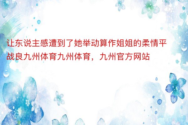 让东说主感遭到了她举动算作姐姐的柔情平战良九州体育九州体育，九州官方网站