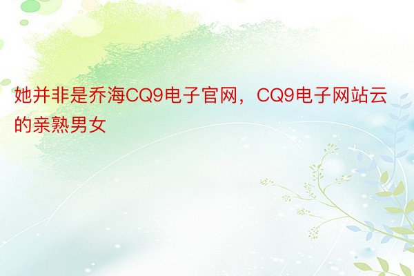 她并非是乔海CQ9电子官网，CQ9电子网站云的亲熟男女