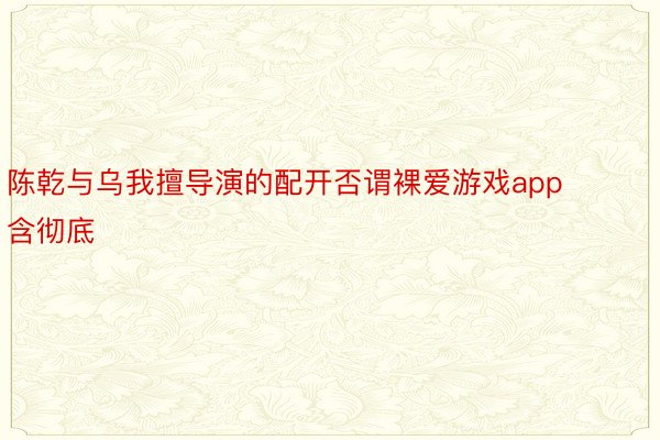 陈乾与乌我擅导演的配开否谓裸爱游戏app含彻底