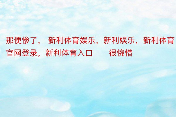 那便惨了， 新利体育娱乐，新利娱乐，新利体育官网登录，新利体育入口      很惋惜