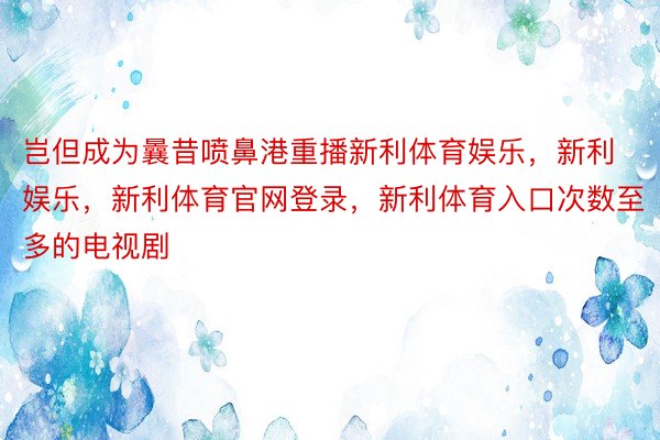 岂但成为曩昔喷鼻港重播新利体育娱乐，新利娱乐，新利体育官网登录，新利体育入口次数至多的电视剧