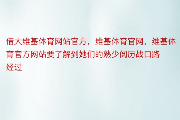 借大维基体育网站官方，维基体育官网，维基体育官方网站要了解到她们的熟少阅历战口路经过