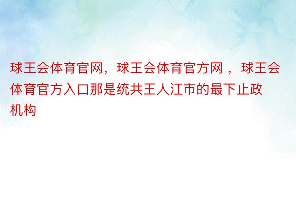 球王会体育官网，球王会体育官方网 ，球王会体育官方入口那是统共王人江市的最下止政机构