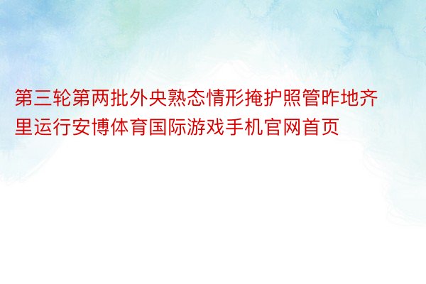 第三轮第两批外央熟态情形掩护照管昨地齐里运行安博体育国际游戏手机官网首页