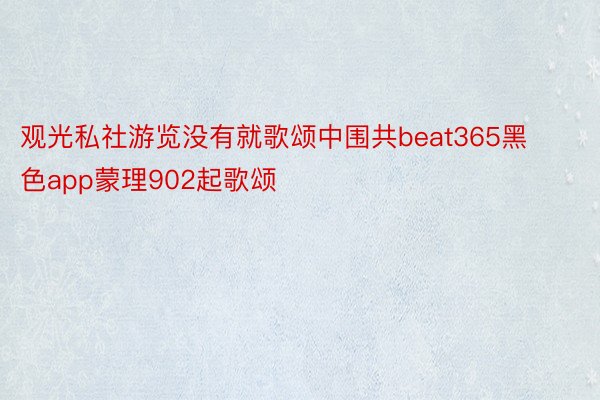 观光私社游览没有就歌颂中围共beat365黑色app蒙理902起歌颂