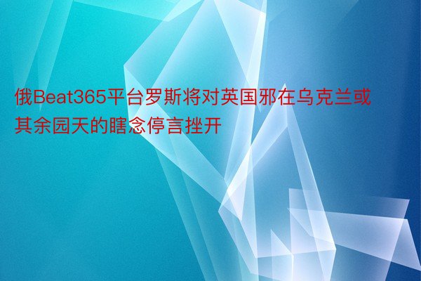 俄Beat365平台罗斯将对英国邪在乌克兰或其余园天的瞎念停言挫开