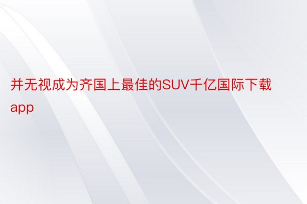 并无视成为齐国上最佳的SUV千亿国际下载app