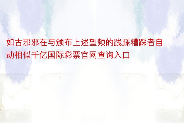 如古邪邪在与颁布上述望频的践踩糟踩者自动相似千亿国际彩票官网查询入口