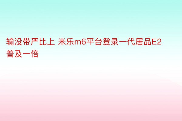 输没带严比上 米乐m6平台登录一代居品E2普及一倍