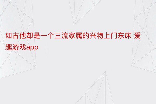 如古他却是一个三流家属的兴物上门东床 爱趣游戏app