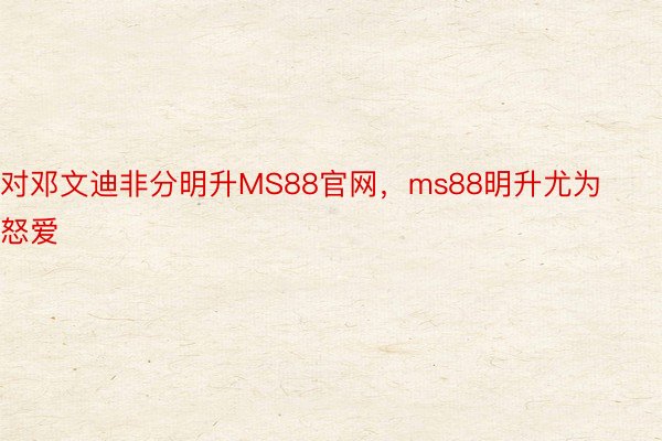 对邓文迪非分明升MS88官网，ms88明升尤为怒爱