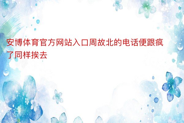 安博体育官方网站入口周故北的电话便跟疯了同样挨去