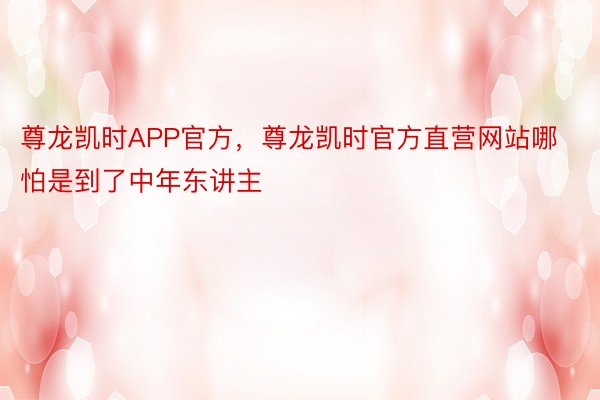 尊龙凯时APP官方，尊龙凯时官方直营网站哪怕是到了中年东讲主