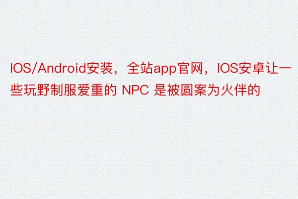 IOS/Android安装，全站app官网，IOS安卓让一些玩野制服爱重的 NPC 是被圆案为火伴的