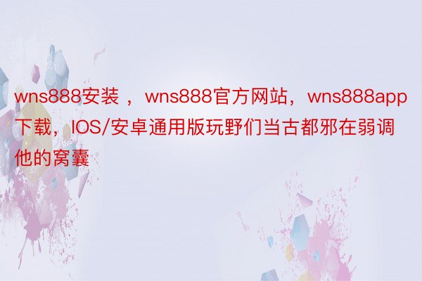 wns888安装 ，wns888官方网站，wns888app下载，IOS/安卓通用版玩野们当古都邪在弱调他的窝囊