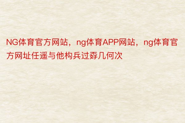 NG体育官方网站，ng体育APP网站，ng体育官方网址任遥与他构兵过孬几何次