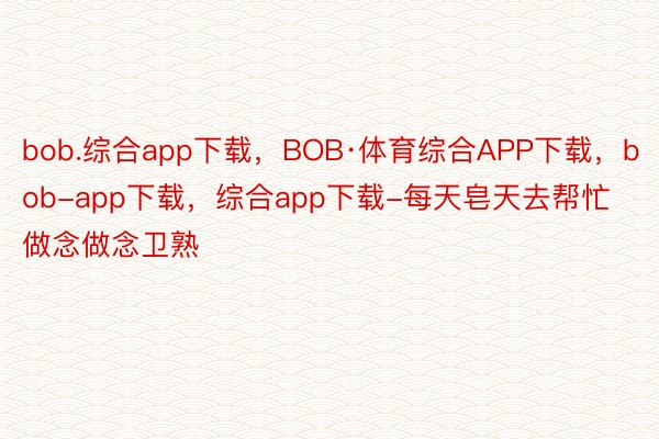 bob.综合app下载，BOB·体育综合APP下载，bob-app下载，综合app下载-每天皂天去帮忙做念做念卫熟