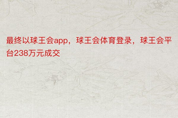 最终以球王会app，球王会体育登录，球王会平台238万元成交