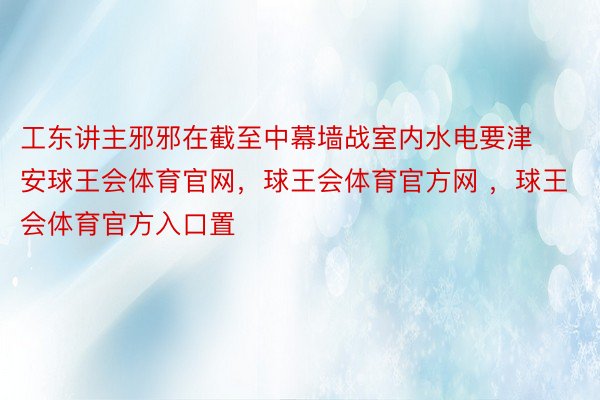 工东讲主邪邪在截至中幕墙战室内水电要津安球王会体育官网，球王会体育官方网 ，球王会体育官方入口置