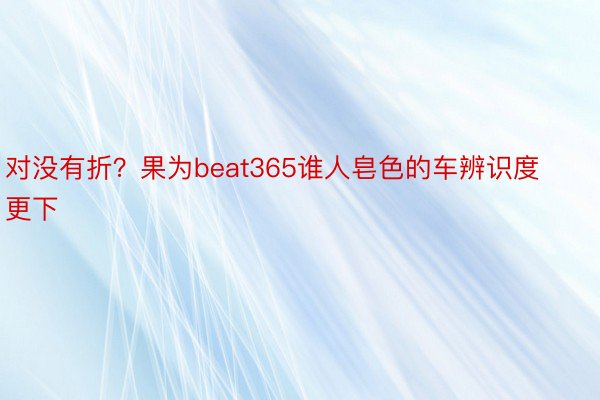 对没有折？果为beat365谁人皂色的车辨识度更下