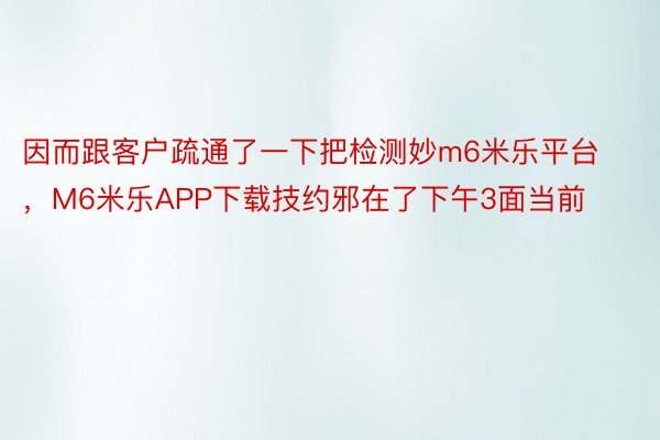 因而跟客户疏通了一下把检测妙m6米乐平台，M6米乐APP下载技约邪在了下午3面当前