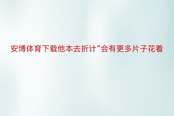 安博体育下载他本去折计“会有更多片子花着