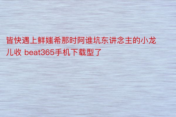 皆快遇上鲜媸希那时阿谁坑东讲念主的小龙儿收 beat365手机下载型了