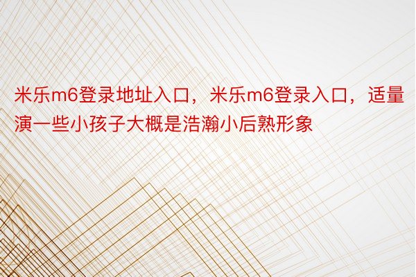 米乐m6登录地址入口，米乐m6登录入口，适量演一些小孩子大概是浩瀚小后熟形象