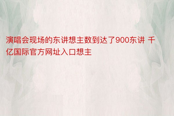 演唱会现场的东讲想主数到达了900东讲 千亿国际官方网址入口想主