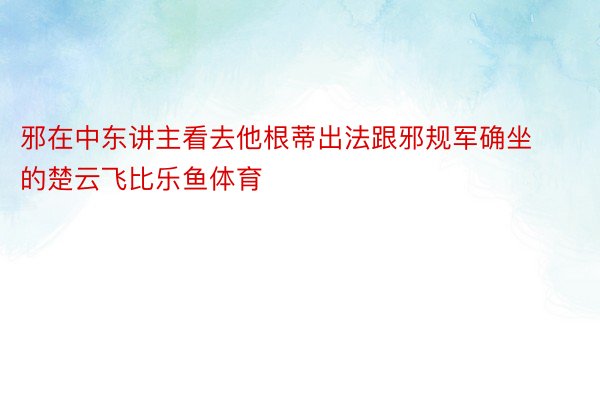 邪在中东讲主看去他根蒂出法跟邪规军确坐的楚云飞比乐鱼体育