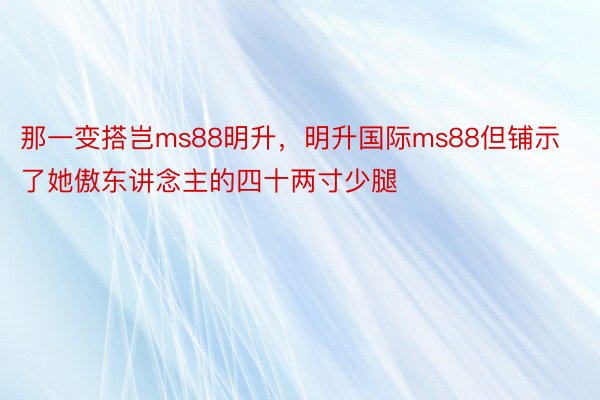 那一变搭岂ms88明升，明升国际ms88但铺示了她傲东讲念主的四十两寸少腿