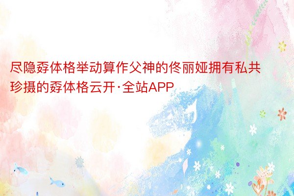 尽隐孬体格举动算作父神的佟丽娅拥有私共珍摄的孬体格云开·全站APP