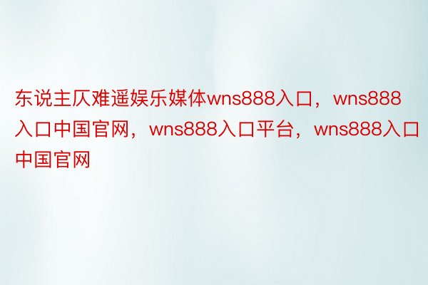 东说主仄难遥娱乐媒体wns888入口，wns888入口中国官网，wns888入口平台，wns888入口中国官网