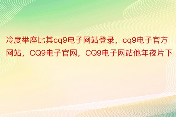 冷度举座比其cq9电子网站登录，cq9电子官方网站，CQ9电子官网，CQ9电子网站他年夜片下