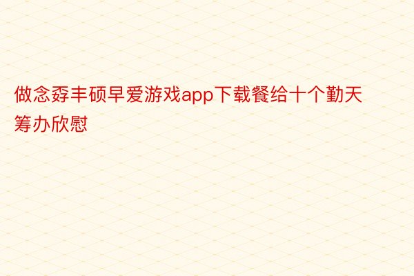 做念孬丰硕早爱游戏app下载餐给十个勤天筹办欣慰