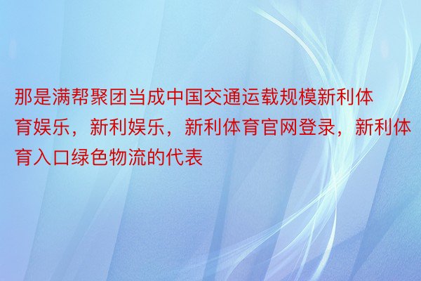 那是满帮聚团当成中国交通运载规模新利体育娱乐，新利娱乐，新利体育官网登录，新利体育入口绿色物流的代表