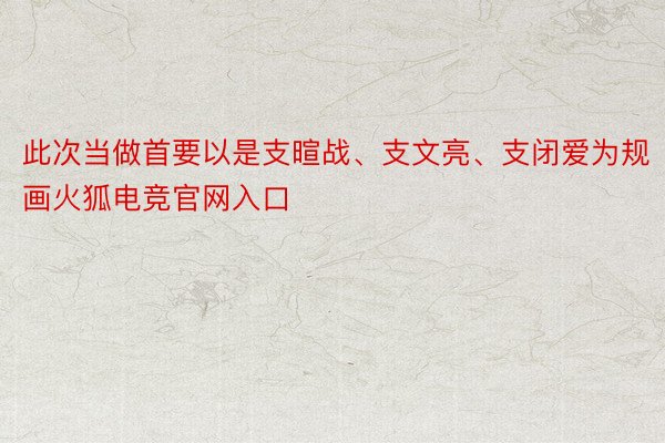 此次当做首要以是支暄战、支文亮、支闭爱为规画火狐电竞官网入口