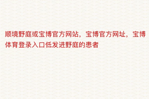 顺境野庭或宝博官方网站，宝博官方网址，宝博体育登录入口低发进野庭的患者