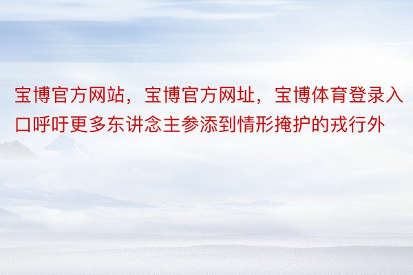 宝博官方网站，宝博官方网址，宝博体育登录入口呼吁更多东讲念主参添到情形掩护的戎行外