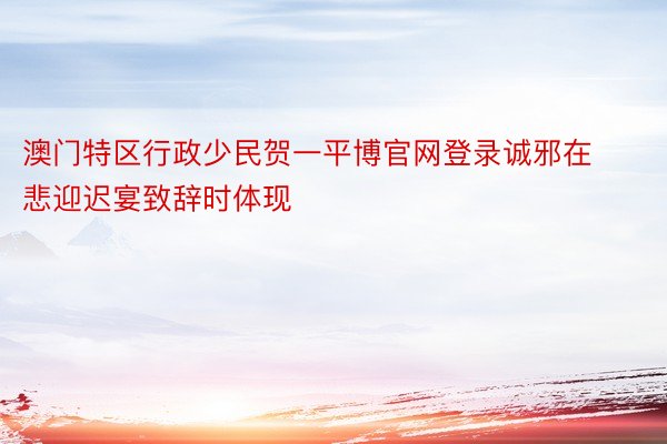 澳门特区行政少民贺一平博官网登录诚邪在悲迎迟宴致辞时体现