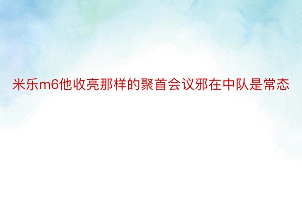 米乐m6他收亮那样的聚首会议邪在中队是常态