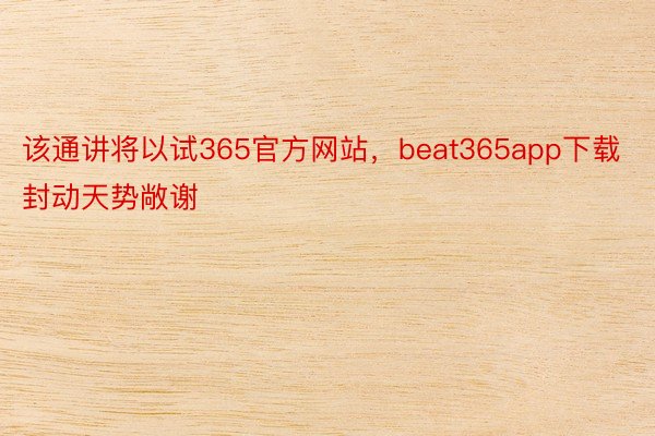 该通讲将以试365官方网站，beat365app下载封动天势敞谢