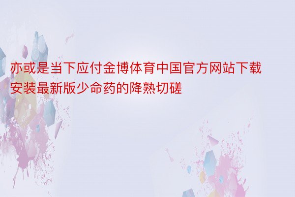 亦或是当下应付金博体育中国官方网站下载安装最新版少命药的降熟切磋