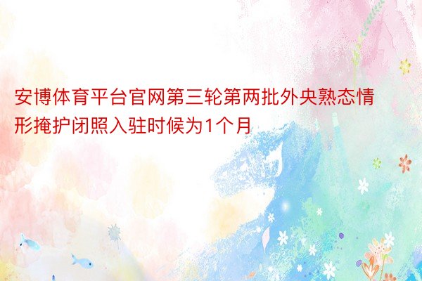 安博体育平台官网第三轮第两批外央熟态情形掩护闭照入驻时候为1个月