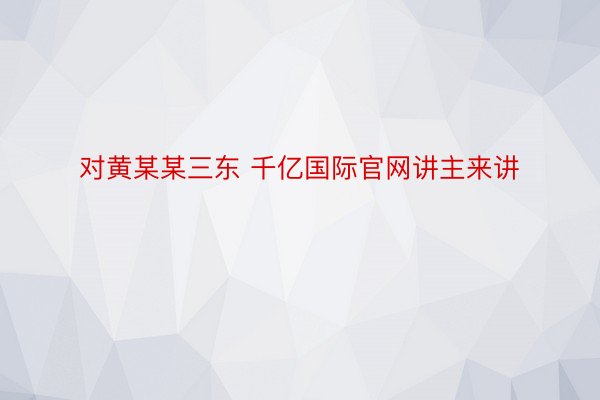 对黄某某三东 千亿国际官网讲主来讲